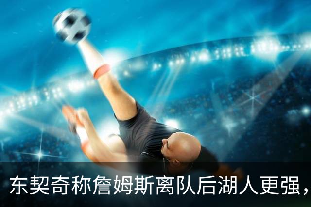 东契奇称詹姆斯离队后湖人更强，记者紧急辟谣！